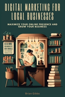 Digital Marketing for Local Businesses: Maximize Your Online Presence and Grow Your Business by Gibbs, Brian