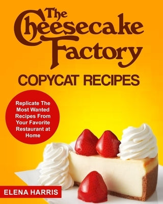 The Cheesecake Factory Copycat Recipes: Replicate The Most Wanted Recipes From Your Favorite Restaurant at Home by Harris, Elena