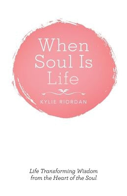 When Soul Is Life: Life Transforming Wisdom from the Heart of the Soul by Riordan, Kylie