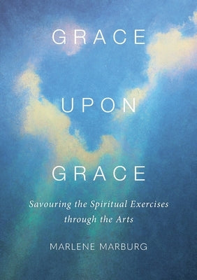 Grace upon Grace: Savouring the Spiritual Exercises through the Arts by Marburg, Marlene