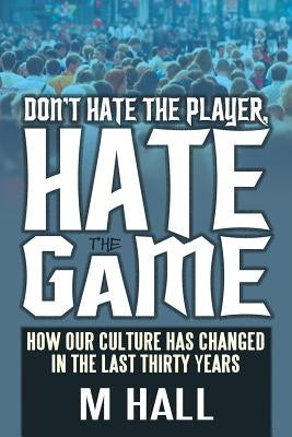 Don't Hate the Player, Hate the Game: How Our Culture Has Changed in the Last Thirty Years by Hall, M.