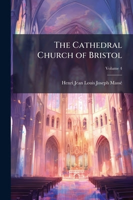The Cathedral Church of Bristol: A Description of Its Fabric and a Brief History of the Episcopal See; Volume 4 by Massé, Henri Jean Louis Joseph