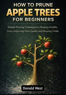 How to Prune Apple Trees for Beginners: Simple Pruning Techniques to Shaping Healthy Trees, Improving Fruit Quality, and Boosting Yields by West, Donald