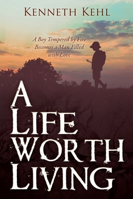 A Life Worth Living: A Boy Tempered by Fire Becomes a Man Filled with Love by Kehl, Kenneth