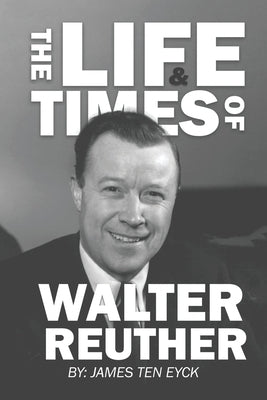 The Life and Times of Walter Reuther: An Unfinished Liberal Legacy by Ten Eyck, James