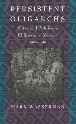 Persistent Oligarchs: Elites and Politics in Chihuahua, Mexico 1910-1940 by Wasserman, Mark