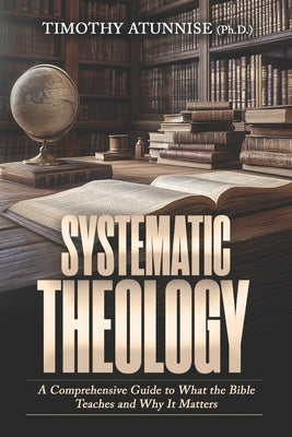 Systematic Theology: A Comprehensive Guide to What the Bible Teaches and Why It Matters by Atunnise, Timothy