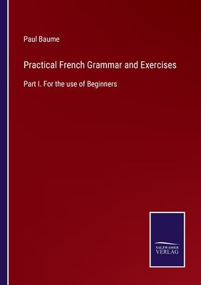 Practical French Grammar and Exercises: Part I. For the use of Beginners by Baume, Paul