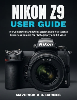 Nikon Z9 User Guide: The Complete Manual to Mastering Nikon's Flagship Mirrorless Camera for Photography and 8K Video by Barnes, Maverick A. D.