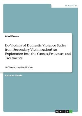 Do Victims of Domestic Violence Suffer from Secondary Victimization? An Exploration Into the Causes, Processes and Treatments: On Violence Against Wom by Ekram, Abul
