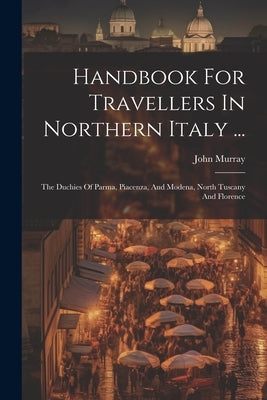Handbook For Travellers In Northern Italy ...: The Duchies Of Parma, Piacenza, And Modena, North Tuscany And Florence by (Firm), John Murray