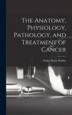 The Anatomy, Physiology, Pathology, and Treatment of Cancer by Walshe, Walter Hayle