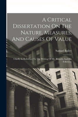 A Critical Dissertation On The Nature, Measures, And Causes Of Value; Chiefly In Reference To The Writing Of Mr. Ricardo And His Followers by Bailey, Samuel