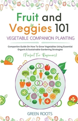 Fruit and Veggies 101 - Vegetable Companion Planting: Companion Guide On How To Grow Vegetables Using Essential, Organic & Sustainable Gardening Strat by Roots, Green