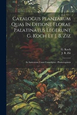 Catalogus Plantarum Quas In Ditione Florae Palatinatus Legerunt G. Koch Et J. B. Ziz: In Amicorum Usum Conscriptus: Phanerogamia by Koch, G.