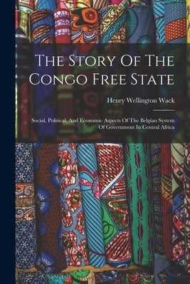 The Story Of The Congo Free State: Social, Political, And Economic Aspects Of The Belgian System Of Government In Central Africa by Wack, Henry Wellington
