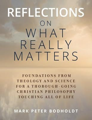 Reflections on What Really Matters: Foundations from Theology and Science for a Thorough-Going Christian Philosophy Touching All of Life by Bodholdt, Mark Peter