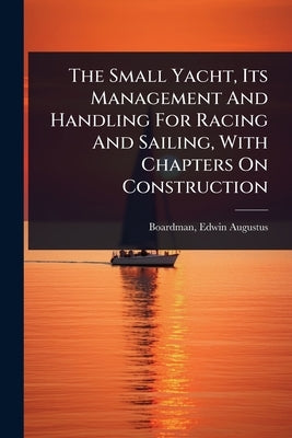 The Small Yacht, Its Management And Handling For Racing And Sailing, With Chapters On Construction by Boardman, Edwin Augustus 1876- [From
