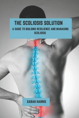 The scoliosis solution: A guide to building resilience and managing scoliosis by Harris, Sarah