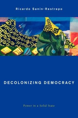 Decolonizing Democracy: Power in a Solid State by Sanín-Restrepo, Ricardo