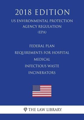 Federal Plan Requirements for Hospital - Medical - Infectious Waste Incinerators (US Environmental Protection Agency Regulation) (EPA) (2018 Edition) by The Law Library