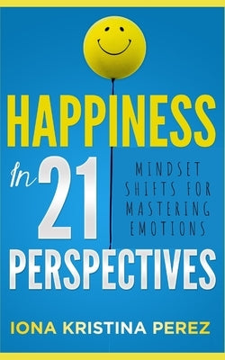 Happiness In 21 Perspectives: Mindset Shifts For Mastering Emotions by Perez, Iona Kristina