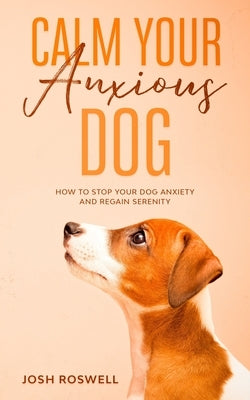 Calm Your Anxious Dog: How To Stop Your Dog Anxiety And Regain Serenity by Roswell, Josh