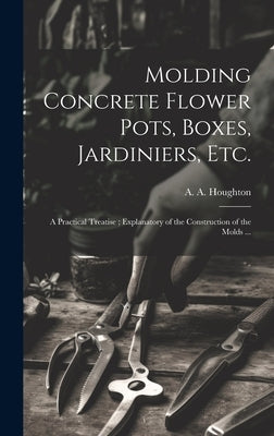 Molding Concrete Flower Pots, Boxes, Jardiniers, Etc.: A Practical Treatise; Explanatory of the Construction of the Molds ... by Houghton, A. a. (Albert Allison) B.