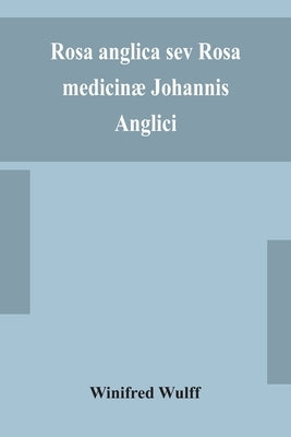 Rosa Anglica Sev Rosa Medicinæ Johannis Anglici: An Early Modern Irish Translation Of A Section Of The Mediaeval Medical Text-Book Of John Of Gaddesde by Winifred Wulff