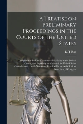 A Treatise on Preliminary Proceedings in the Courts of the United States: Designed for the Use of Attorneys Practicing in the Federal Courts, and Espe by Roe, E. T.