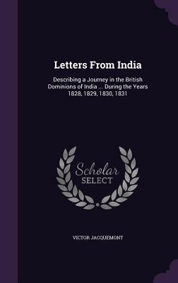 Letters From India: Describing a Journey in the British Dominions of India ... During the Years 1828, 1829, 1830, 1831 by Jacquemont, Victor