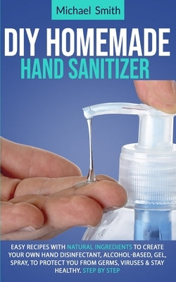 Diy homemade hand sanitizer: Easy recipes with natural ingredients to create your own hand disinfectant, alcohol-based, gel, spray, to protect you by Smith, Michael