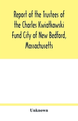 Report of the Trustees of the Charles Kwiatkowski Fund City of New Bedford, Massachusetts by Unknown