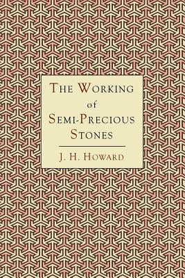 The Working of Semi-Precious Stones: A Brief Elementary Monograph; A Practical Guide-Book Written in Untechnical Language by Howard, James Harry