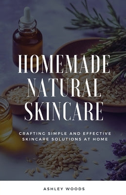 Homemade Natural Skincare: Crafting Simple and Effective Skincare Solutions at Home by Woods, Ashley
