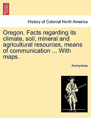 Oregon. Facts Regarding Its Climate, Soil, Mineral and Agricultural Resources, Means of Communication ... with Maps. by Anonymous