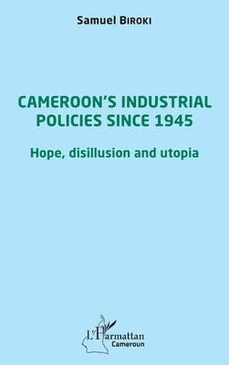 Cameroon's industrial policies since 1945: Hope, disillusion and utopia by Biroki Samuel