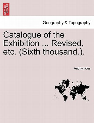 Catalogue of the Exhibition ... Revised, Etc. (Sixth Thousand.). by Anonymous