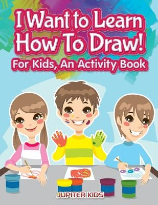 I Want to Learn How To Draw! For Kids, an Activity and Activity Book by Jupiter Kids