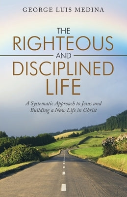 The Righteous and Disciplined Life: A Systematic Approach to Jesus and Building a New Life in Christ by Medina, George Luis