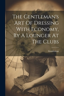 The Gentleman's Art Of Dressing With Economy, By A Lounger At The Clubs by Gentleman
