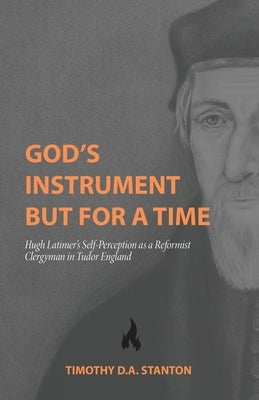 God's Instrument but for a Time: Hugh Latimer's Self-Perception as a Reformist Clergyman in Tudor England by Stanton, Timothy D. a.