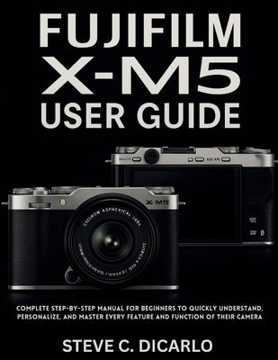 Fujifilm X-M5 User Guide: Complete Step-by-Step Manual for Beginners to Quickly Understand, Personalize, and Master Every Feature and Function of Thei by C. Dicarlo, Steve