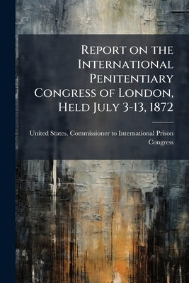 Report on the International Penitentiary Congress of London, Held July 3-13, 1872 by United States Commissioner to Internati