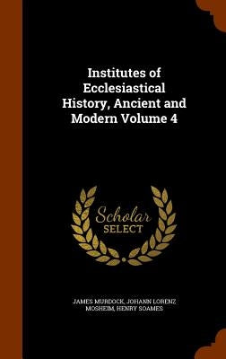 Institutes of Ecclesiastical History, Ancient and Modern Volume 4 by Murdock, James