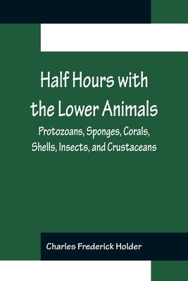 Half Hours with the Lower Animals; Protozoans, Sponges, Corals, Shells, Insects, and Crustaceans by Frederick Holder, Charles