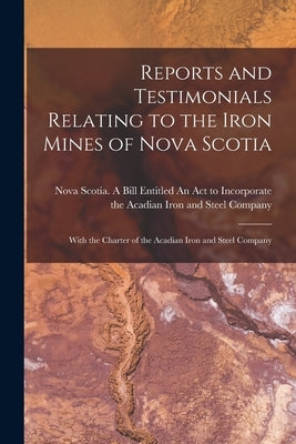 Reports and Testimonials Relating to the Iron Mines of Nova Scotia [microform]: With the Charter of the Acadian Iron and Steel Company by Nova Scotia a Bill Entitled an Act T