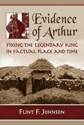Evidence of Arthur: Fixing the Legendary King in Factual Place and Time by Johnson, Flint F.