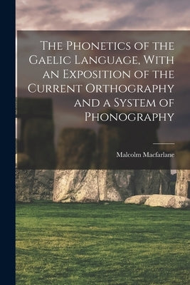 The Phonetics of the Gaelic Language, With an Exposition of the Current Orthography and a System of Phonography by MacFarlane, Malcolm