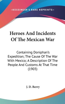 Heroes And Incidents Of The Mexican War: Containing Doniphan's Expedition; The Cause Of The War With Mexico; A Description Of The People And Customs A by Berry, J. D.